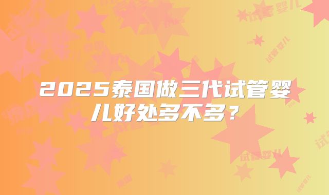 2025泰国做三代试管婴儿好处多不多?