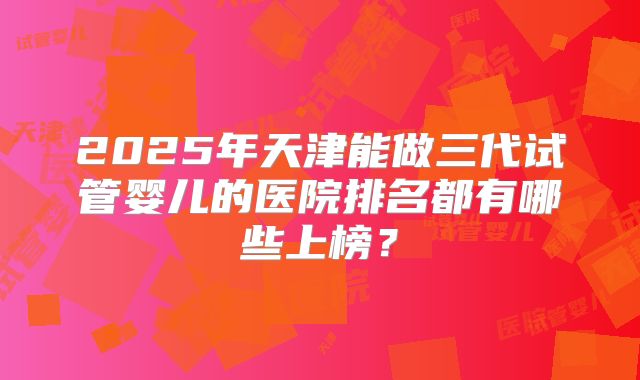2025年天津能做三代试管婴儿的医院排名都有哪些上榜？
