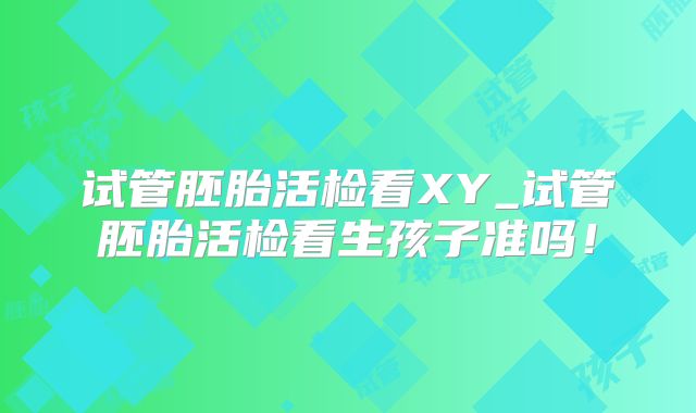 试管胚胎活检看XY_试管胚胎活检看生孩子准吗！