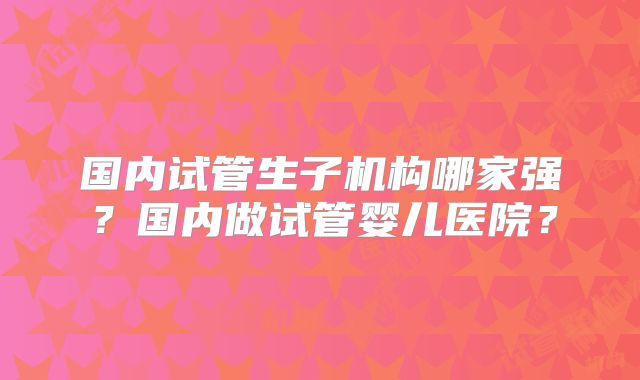 国内试管生子机构哪家强?国内做试管婴儿医院?