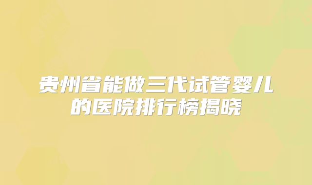 贵州省能做三代试管婴儿的医院排行榜揭晓
