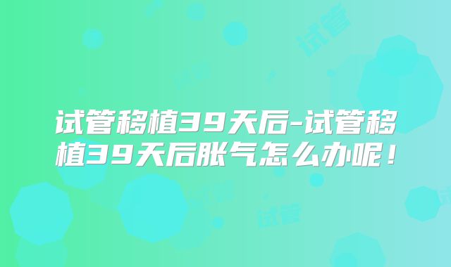 试管移植39天后-试管移植39天后胀气怎么办呢！
