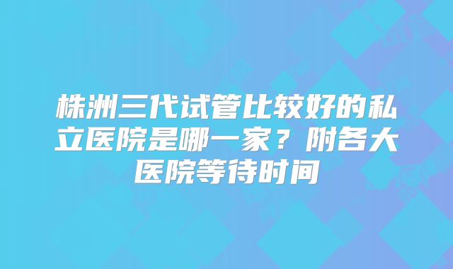 株洲三代试管比较好的私立医院是哪一家?附各大医院等待时间