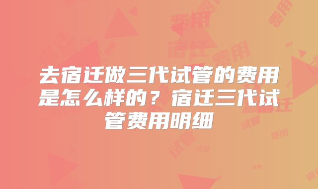 去宿迁做三代试管的费用是怎么样的?宿迁三代试管费用明细