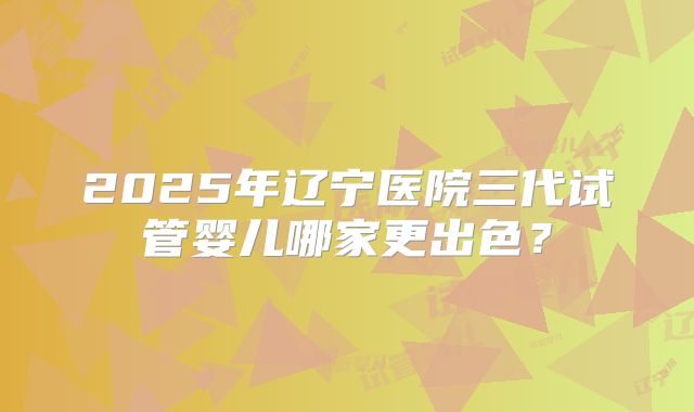 2025年辽宁医院三代试管婴儿哪家更出色？