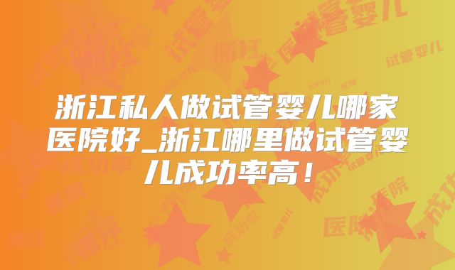 浙江私人做试管婴儿哪家医院好_浙江哪里做试管婴儿成功率高！