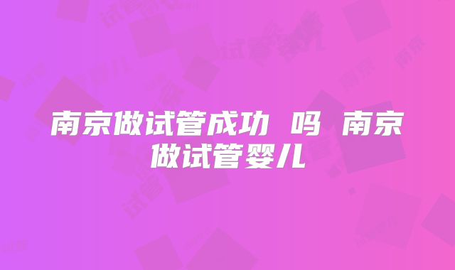 南京做试管成功 吗 南京做试管婴儿