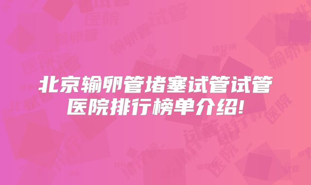 北京输卵管堵塞试管试管医院排行榜单介绍!
