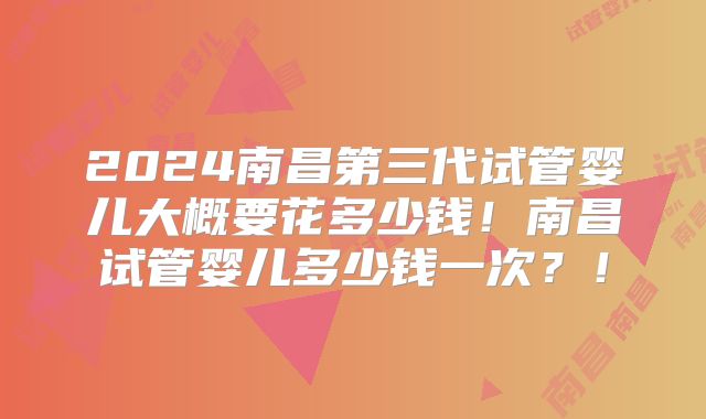 2024南昌第三代试管婴儿大概要花多少钱!南昌试管婴儿多少钱一次?!
