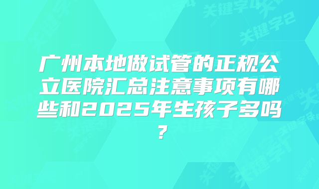 广州本地做试管的正规公立医院汇总注意事项有哪些和2025年生孩子多吗？