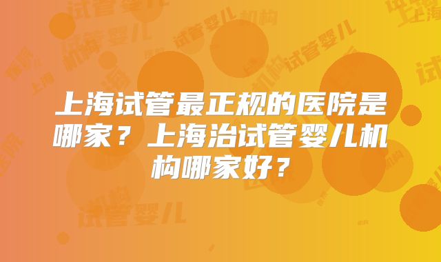 上海试管最正规的医院是哪家？上海治试管婴儿机构哪家好？