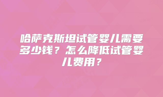 哈萨克斯坦试管婴儿需要多少钱？怎么降低试管婴儿费用？