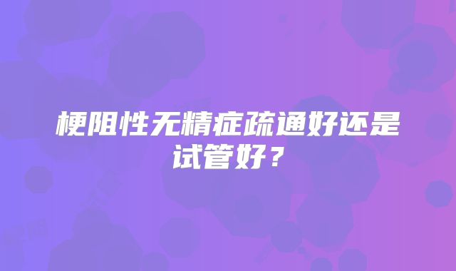 梗阻性无精症疏通好还是试管好?