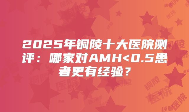 2025年铜陵十大医院测评:哪家对AMH<0.5患者更有经验?
