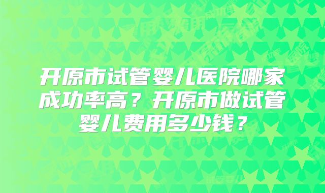 开原市试管婴儿医院哪家成功率高？开原市做试管婴儿费用多少钱？