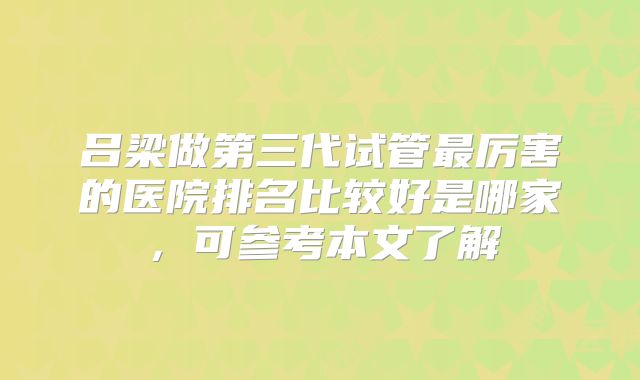 吕梁做第三代试管最厉害的医院排名比较好是哪家，可参考本文了解