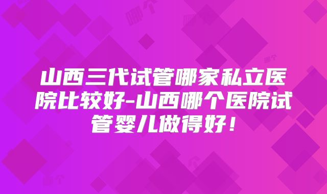 山西三代试管哪家私立医院比较好-山西哪个医院试管婴儿做得好!