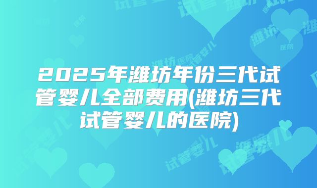 2025年潍坊年份三代试管婴儿全部费用(潍坊三代试管婴儿的医院)
