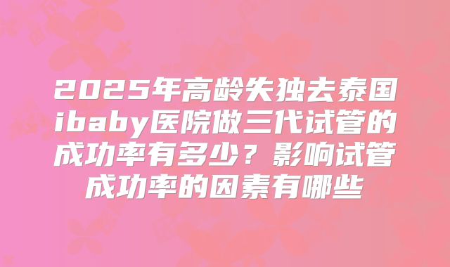 2025年高龄失独去泰国ibaby医院做三代试管的成功率有多少？影响试管成功率的因素有哪些