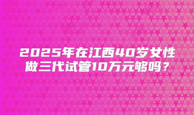 2025年在江西40岁女性做三代试管10万元够吗？