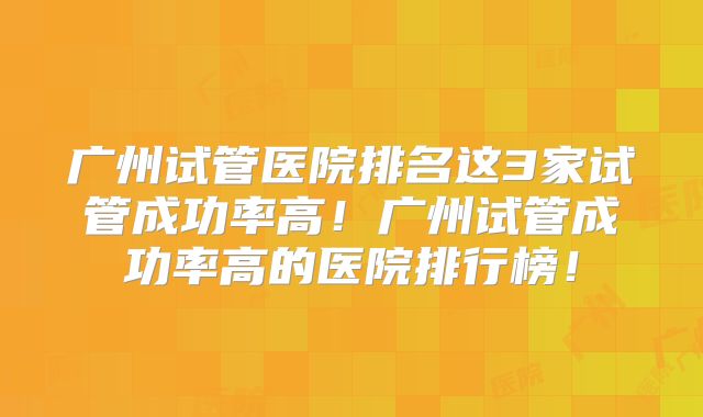 广州试管医院排名这3家试管成功率高！广州试管成功率高的医院排行榜！