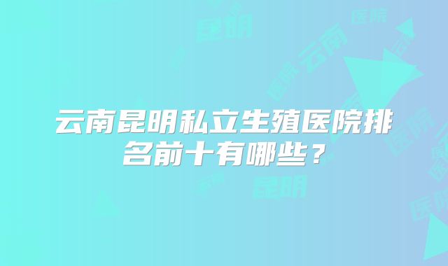 云南昆明私立生殖医院排名前十有哪些?
