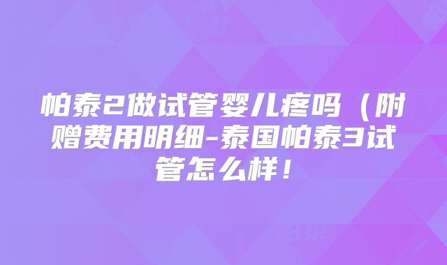 帕泰2做试管婴儿疼吗(附赠费用明细-泰国帕泰3试管怎么样!