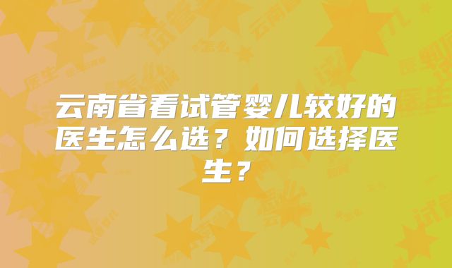 云南省看试管婴儿较好的医生怎么选？如何选择医生？