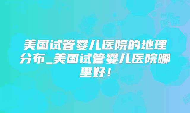 美国试管婴儿医院的地理分布_美国试管婴儿医院哪里好！