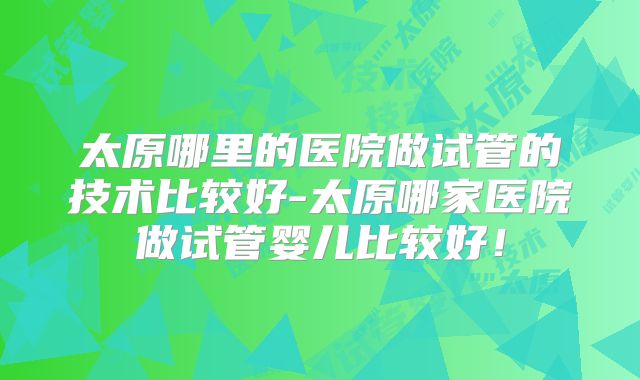 太原哪里的医院做试管的技术比较好-太原哪家医院做试管婴儿比较好！