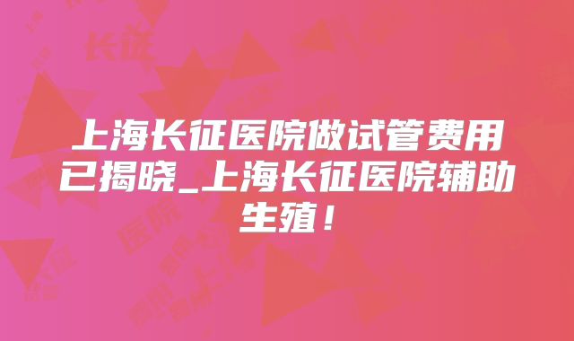 上海长征医院做试管费用已揭晓_上海长征医院辅助生殖！