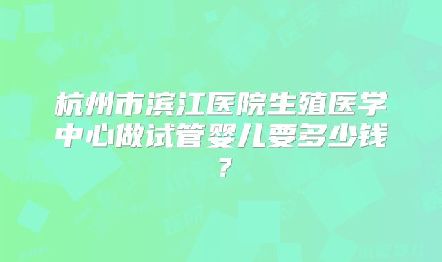 杭州市滨江医院生殖医学中心做试管婴儿要多少钱?
