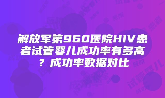 解放军第960医院HIV患者试管婴儿成功率有多高？成功率数据对比