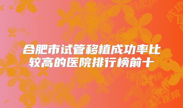 合肥市试管移植成功率比较高的医院排行榜前十