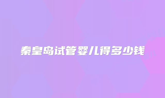 秦皇岛试管婴儿得多少钱