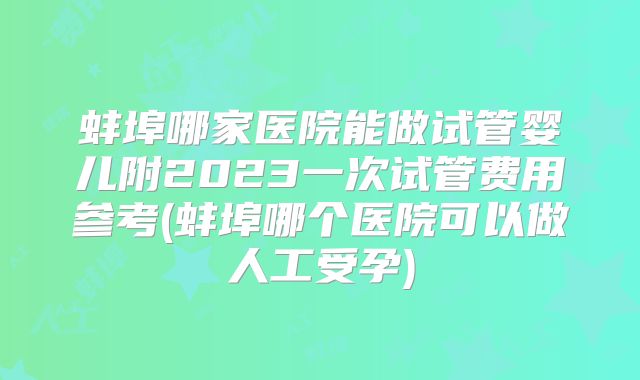 蚌埠哪家医院能做试管婴儿附2023一次试管费用参考(蚌埠哪个医院可以做人工受孕)