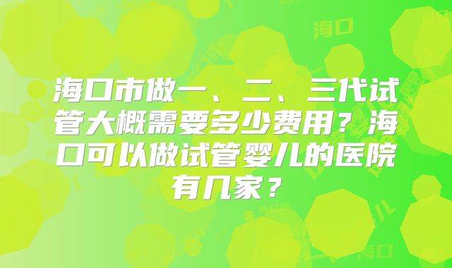 海口市做一、二、三代试管大概需要多少费用?海口可以做试管婴儿的医院有几家?