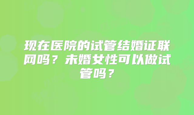 现在医院的试管结婚证联网吗？未婚女性可以做试管吗？