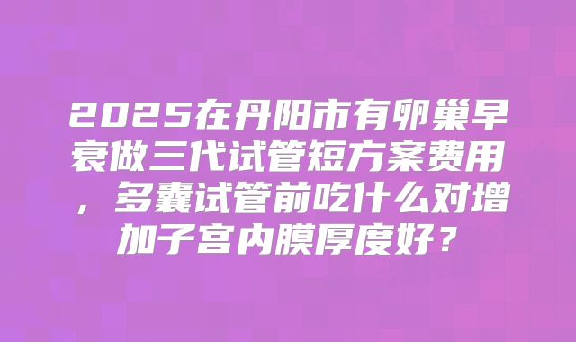 2025在丹阳市有卵巢早衰做三代试管短方案费用，多囊试管前吃什么对增加子宫内膜厚度好？