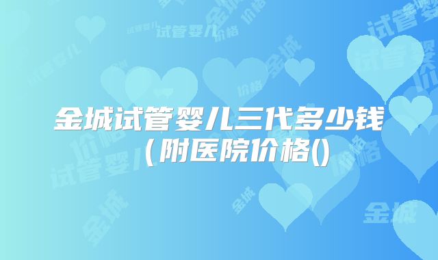 金城试管婴儿三代多少钱(附医院价格()