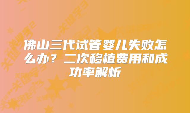 佛山三代试管婴儿失败怎么办?二次移植费用和成功率解析