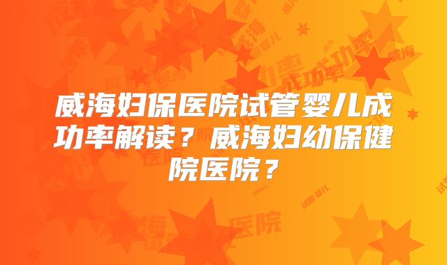 威海妇保医院试管婴儿成功率解读？威海妇幼保健院医院？