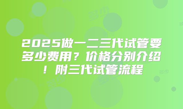 2025做一二三代试管要多少费用?价格分别介绍!附三代试管流程