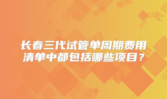 长春三代试管单周期费用清单中都包括哪些项目？