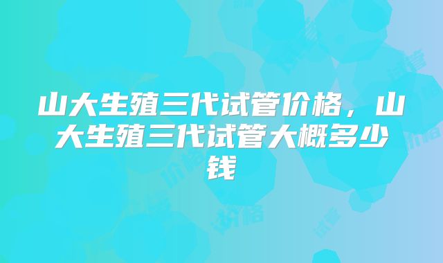 山大生殖三代试管价格，山大生殖三代试管大概多少钱