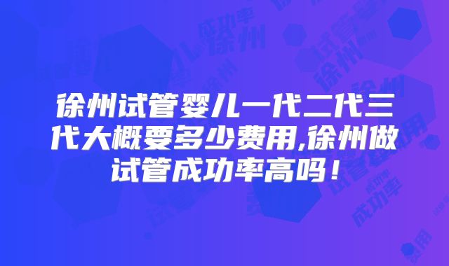 徐州试管婴儿一代二代三代大概要多少费用,徐州做试管成功率高吗!