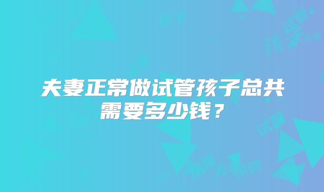 夫妻正常做试管孩子总共需要多少钱？