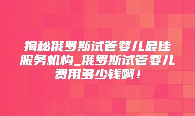 揭秘俄罗斯试管婴儿最佳服务机构_俄罗斯试管婴儿费用多少钱啊！