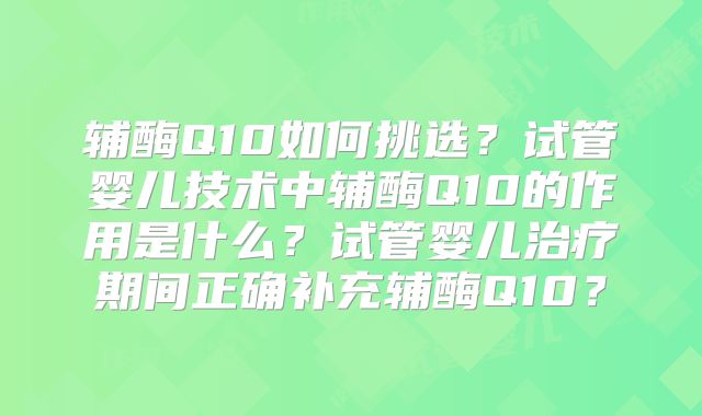 辅酶Q10如何挑选?试管婴儿技术中辅酶Q10的作用是什么?试管婴儿治疗期间正确补充辅酶Q10?