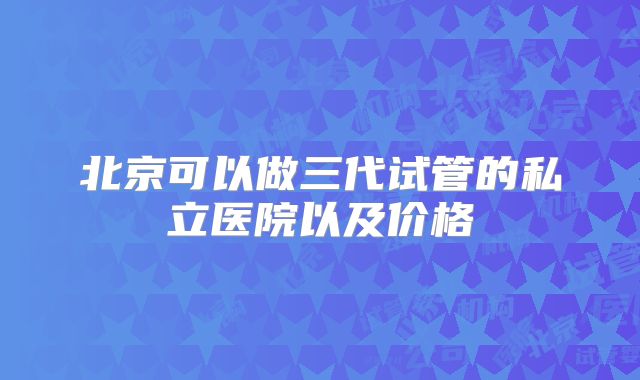 北京可以做三代试管的私立医院以及价格